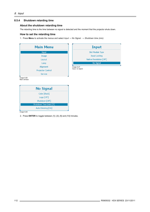 Page 1168. Input
8.5.4 Shutdown retarding time
About the shutdown retarding time
The retarding time is the time between no signal is detected and the moment that the projector shuts down.
How to set the retarding time
1. PressMenuto activate the menus and selectInput→No Signal.→Shutdown time (min).
Image 8-26
Main window
Image 8-27
Input, no signal
Image 8-28
2. PressENTERto toggle between[1],[3],[5]and[10]minutes.
112
R5905032 HDX SERIES 23/11/2011 