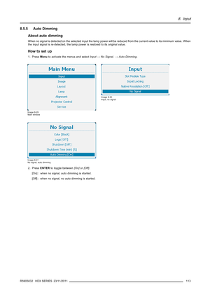 Page 1178. Input
8.5.5 Auto Dimming
About auto dimming
When no signal is detected on the selected input the lamp power will be reduced from the current value to its minimum value. When
the input signal is re-detected, the lamp power is restored to its original value.
How to set up
1. PressMenuto activate the menus and selectInput→No Signal.→Auto Dimming.
Image 8-29
Main window
Image 8-30
Input, no signal
Image 8-31
No signal, auto dimming
2. PressENTERto toggle between[On]or[Off].
[On] : when no signal, auto...