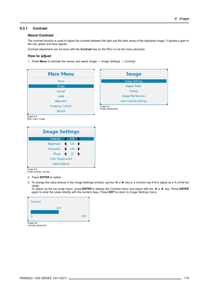Page 1239. Image
9.3.1 Contrast
About Contrast
The contrast function is used to adjust the contrast between thelight and the dark areas of the displayed image. It applies a gain to
the red, green and blue signals.
Contrast adjustment can be done with theContrastkey on the RCU or via the menu structure.
How to adjust
1. PressMenuto activate the menus and selectImage→Image Settings→Contrast.
Image 9-3
Main menu, Image
Image 9-4
Image adjustments
Image 9-5
Image settings, contrast
2. PressENTERto select.
3. To...