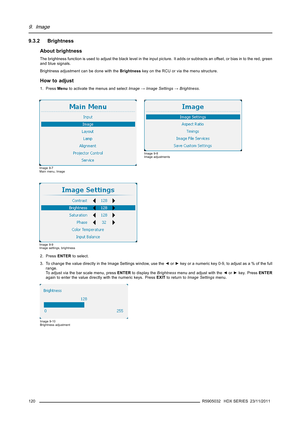 Page 1249. Image
9.3.2 Brightness
About brightness
The brightness function is used to adjust the black level in the input picture. It adds or subtracts an offset, or bias in to the red, green
and blue signals.
Brightness adjustment can be done with theBrightnesskey on the RCU or via the menu structure.
How to adjust
1. PressMenuto activate the menus and selectImage→Image Settings→Brightness.
Image 9-7
Main menu, Image
Image 9-8
Image adjustments
Image 9-9
Image settings, brightness
2. PressENTERto select.
3. To...