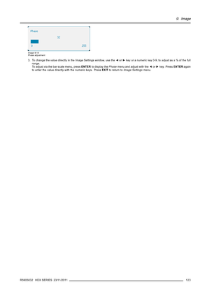 Page 1279. Image
Image 9-18
Phase adjustment
3. To change the value directly in the Image Settings window, use the◄or►key or a numeric key 0-9, to adjust as a % of the full
range.
To adjust via the bar scale menu, pressENTERto display thePhasemenu and adjust with the◄or►key. PressENTERagain
to enter the value directly with the numeric keys. PressEXITto return toImage Settingsmenu.
R5905032 HDX SERIES 23/11/2011
123 