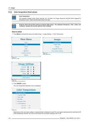 Page 1289. Image
9.3.5 Color temperature (ﬁxed values)
Color temperature
The coloration (reddish, white, bluish, greenish, etc.) of white in an image, measured using the Kelvin (degrees K)
temperature scale. Higher temperatures output more light.
Projector white will provide maximum projector light output. The calibrated ’Broadcast’, ’Film’, ’Video’ and
’Computer’ presets will provide optimum color tracking.
How to select
1. PressMenuto activate the menus and selectImage→Image Settings→Color Temperature.
Image...
