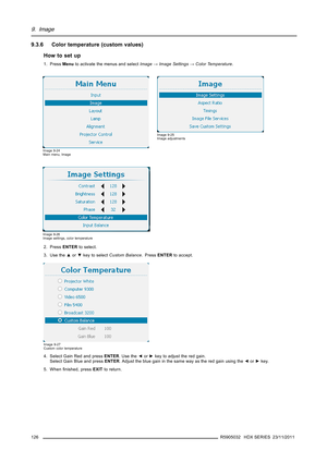 Page 1309. Image
9.3.6 Color temperature (custom values)
How to set up
1. PressMenuto activate the menus and selectImage→Image Settings→Color Temperature.
Image 9-24
Main menu, Image
Image 9-25
Image adjustments
Image 9-26
Image settings, color temperature
2. PressENTERto select.
3. Use the▲or▼key to selectCustom Balance.PressENTERto accept.
Image 9-27
Custom color temperature
4. Select Gain Red and pressENTER.Usethe◄or►key to adjust the red gain.
Select Gain Blue and pressENTER. Adjust the blue gain in the same...