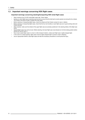 Page 141. Safety
1.3 Important warnings concerning HDXﬂight cases
Important warnings concerning stacking/transporting HDX rentalﬂight cases
• Stack maximum two (2) HDX rentalﬂight cases high. Never higher.
• Surface on whichﬂight case is standing must be level to ensure that the total load is evenly spread out among the four wheels.
The surface must also be able to support the load safely.
• Before stacking or transportingﬂight cases, check the wheels and theirﬁxation screws for wear or defects.
• Before...