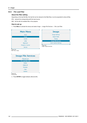 Page 1469. Image
9.6.3 File Load Filter
About theﬁlter setting
Depending on the loadﬁleﬁlter, the load list can be reduced to theﬁttedﬁles or can be expanded to show allﬁles.
[Fit] : reduced list corresponding with the input source.
[All] : full list with all availableﬁles in the projector.
How to set up
1. PressMenuto activate the menus and selectImage→Image File Services→File Load Filter.
Image 9-59
Main menu, Image
Image 9-60
Image, imageﬁle services
Image 9-61
File loadﬁlter
2. PressENTERto toggle...