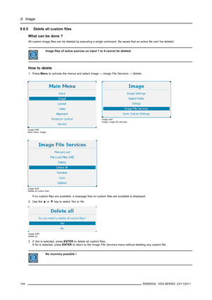 Page 1489. Image
9.6.5 Delete all customﬁles
What can be done ?
All custom imageﬁles can be deleted by executing a single command. Be aware that an activeﬁle can’t be deleted.
Imageﬁles of active sources on input 1 to 4 cannot be deleted.
How to delete
1. PressMenuto activate the menus and selectImage→Image File Services→Delete.
Image 9-66
Main menu, Image
Image 9-67
Image, imageﬁle services
Image 9-68
Delete all customﬁles
If no customﬁles are available, a message that no customﬁles are available is displayed....