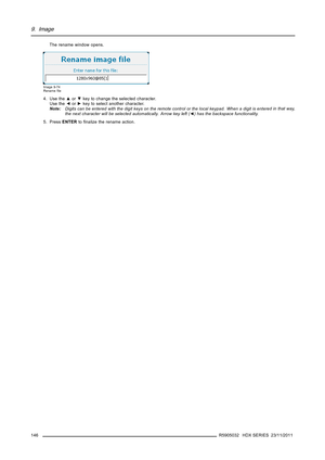 Page 1509. Image
The rename window opens.
Image 9-74
Renameﬁle
4. Use the▲or▼key to change the selected character.
Use the◄or►key to select another character.
Note:Digits can be entered with the digit keys on the remote control or the local keypad. When a digit is enteredinthatway,
the next character will be selected automatically. Arrow key left (◄) has the backspace functionality.
5. PressENTERtoﬁnalize the rename action.
146
R5905032 HDX SERIES 23/11/2011 