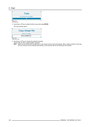 Page 1529. Image
Image 9-79
No customﬁles
3. Use the▲or▼key to select theﬁle to copy and pressENTER.
The copy window opens.
Image 9-80
Copy customﬁles
4. Use the▲or▼key to change the selected character.
Use the◄or►key to select another character.
Note:Digits can be entered with the digit keys on the remote control or the local keypad. When a digit is entered in that way,
the next character will be selected automatically. Arrow key left (◄) has the backspace functionality.
148
R5905032 HDX SERIES 23/11/2011 