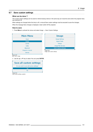 Page 1559. Image
9.7 Save custom settings
What can be done ?
The current custom settings can be saved to internal backup device in the same way as it would be done when the projector lamp
was switched off.
When settings are changed when the lamp is off, a manual Save custom settings must be executed to save the changes.
When the message Save changes is displayed, newer switch off the projector.
How to save
1. PressMenuto activate the menus and selectImage→Save Custom Settings
Image 9-89
Main menu, Image
Image...