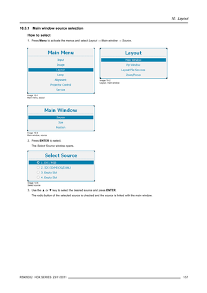 Page 16110. Layout
10.3.1 Main window source selection
How to select
1. PressMenuto activate the menus and selectLayout→Main window→Source.
Image 10-1
Main menu, layout
Image 10-2
Layout, main window
Image 10-3
Main window, source
2. PressENTERto select.
TheSelect Sourcewindow opens.
Image 10-4
Select source
3. Use the▲or▼key to select the desired source and pressENTER.
The radio button of the selected source is checked and the source is linked with the main window.
R5905032 HDX SERIES 23/11/2011
157 