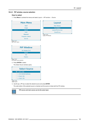 Page 16910. Layout
10.4.3 PiP window, source selection
How to select
1. PressMenuto activate the menus and selectLayout→PiP window→Source.
Image 10-21
Main menu, layout
Image 10-22
Layout, PiP Window
Image 10-23
PiP window, source selection
2. PressENTERto select.
TheSelect Sourcewindow opens.
Image 10-24
Select source
3. Use the▲or▼key to select the desired source and pressENTER.
The radio button of the selected source is checked and the source is linked with the PiP window.
PiP source and main source can be...