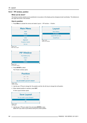 Page 17210. Layout
10.4.5 PiP window, position
What can be done?
The picture in picture window can be positioned on any place on the display just by changing its start coordinates. The reference is
the upper left corner of the window.
How to position
1. PressMenuto activate the menus and selectLayout→PiP window→Position.
Image 10-32
Main menu, layout
Image 10-33
Layout, PiP window
Image 10-34
PiP window, position
2. PressENTERto select.
ThePositionwindow opens.
Image 10-35
Position window
3. Use the▲or▼key to...