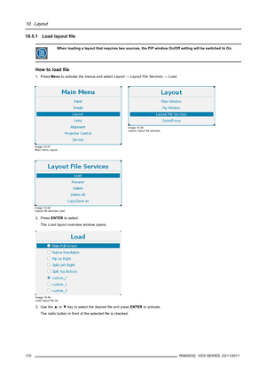 Page 17410. Layout
10.5.1 Load layoutﬁle
When loading a layout that requires two sources, the PiP window On/Off setting will be switched to On.
How to loadﬁle
1. PressMenuto activate the menus and selectLayout→Layout File Services→Load.
Image 10-37
Main menu, layout
Image 10-38
Layout, layoutﬁle services
Image 10-39
Layoutﬁle services, load
2. PressENTERto select.
TheLoad layoutoverview window opens.
Image 10-40
Load layoutﬁle list
3. Use the▲or▼key to select the desiredﬁle and pressENTERto activate.
The radio...