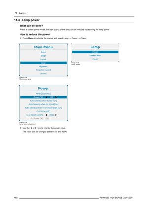 Page 18411. Lamp
11.3 Lamp power
What can be done?
Within a certain power mode, the light output of the lamp can be reduced by reducing the lamp power
How to reduce the power
1. PressMenuto activate the menus and selectLamp→Power→Power.
Image 11-4
Main menu, lamp
Image 11-5
Lamp, power
Image 11-6
Lamp power adjustment
2. Use the◄or►key to change the power value.
The value can be changed between 75 and 100%
180
R5905032 HDX SERIES 23/11/2011 