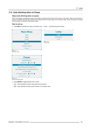 Page 18511. Lamp
11.4 Auto dimming when on Pause
About auto dimming when on pause
When the projector is switched to pause, the shutter is closed but the lamp is still running on full power. When auto dimming on
pause is activated, then the lamp power will be reduced from its current value to its minimum value. When returning out of pause
the lamp power is restored to its previous value.
How to set up
1. PressMenuto activate the menus and selectLamp→Power→Auto Dimming when Pause.
Image 11-7
Main menu, lamp
Image...