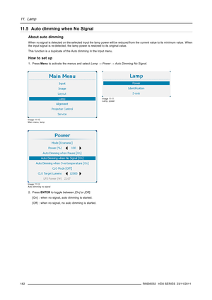 Page 18611. Lamp
11.5 Auto dimming when No Signal
About auto dimming
When no signal is detected on the selected input the lamp power will be reduced from the current value to its minimum value. When
the input signal is re-detected, the lamp power is restored to its original value.
This function is a duplicate of the Auto dimming in the Input menu.
How to set up
1. PressMenuto activate the menus and selectLamp→Power→Auto Dimming No Signal.
Image 11-10
Main menu, lamp
Image 11-11
Lamp, power
Image 11-12
Auto...