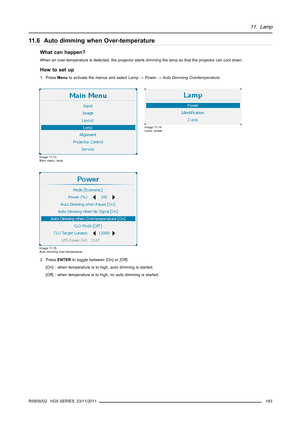 Page 18711. Lamp
11.6 Auto dimming when Over-temperature
What can happen?
When an over-temperature is detected, the projector starts dimming the lamp so that the projector can cool down.
How to set up
1. PressMenuto activate the menus and selectLamp→Power→Auto Dimming Overtemperature.
Image 11-13
Main menu, lamp
Image 11-14
Lamp, power
Image 11-15
Auto dimming over-temperature
2. PressENTERto toggle between[On]or[Off].
[On] : when temperature is to high, auto dimming is started.
[Off] : when temperature is to...