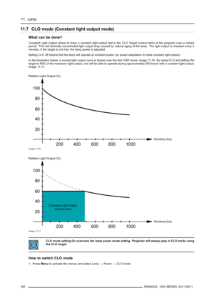 Page 18811. Lamp
11.7 CLO mode (Constant light output mode)
What can be done?
Constant Light Output allows to force a constant light output (set in theCLO Target lumensitem) of the projector over a certain
period. This will eliminate uncontrolled light output drop caused by natural aging of the lamp. The light output is checked every 5
minutes, if the target is not met, the lamp power is adjusted.
Setting CLO off means that the lamp will operate at constant power (no power adaptation to meet constant light...