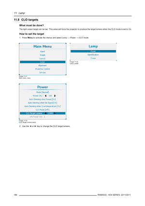 Page 19011. Lamp
11 . 8 C L O t a r g e t s
What must be done?
The light output target can be set. This value will force the projector to produce the target lumens when the CLO mode is set toOn.
How to set the target
1. PressMenuto activate the menus and selectLamp→Power→CLO mode.
Image 11-21
Main menu, lamp
Image 11-22
Lamp, power
Image 11-23
CLO Target lumens setup
2. Use the◄or►key to change the CLO target lumens.
186
R5905032 HDX SERIES 23/11/2011 