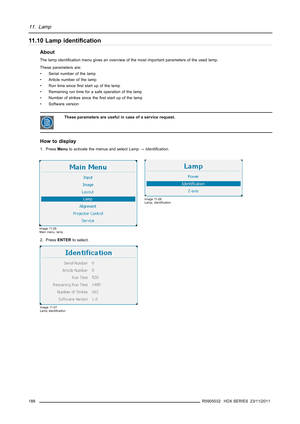 Page 19211. Lamp
11.10 Lamp identiﬁcation
About
The lamp identiﬁcation menu gives an overview of the most important parameters of the used lamp.
These parameters are:
• Serial number of the lamp
• Article number of the lamp
• Run time sinceﬁrst start up of the lamp
• Remaining run time for a safe operation of the lamp
• Number of strikes since theﬁrst start up of the lamp
• Software version
These parameters are useful in case of a service request.
How to display
1. PressMenuto activate the menus and...