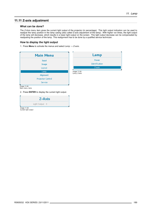 Page 19311. Lamp
11.11Z-axisadjustment
What can be done?
TheZ-Axismenu item gives the current light output of the projector (in percentage). This light output indication can be used to
readjust the lamp position in the lamp casing (also called Z-axis adjustment of the lamp). With higher run times, the light output
of the lamp will decrease, which results in a lower light output on the screen. This light output decrease can be compensated by
readjusting the position of the lamp. This realignment has to be done by...