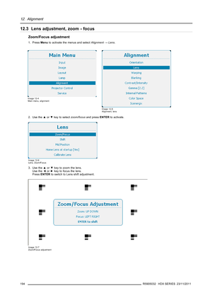 Page 19812. Alignment
12.3 Lens adjustment, zoom - focus
Zoom/Focus adjustment
1. PressMenuto activate the menus and selectAlignment→Lens.
Image 12-4
Main menu, alignment
Image 12-5
Alignment, lens
2. Use the▲or▼key to selectzoom/focusand pressENTERto activate.
Image 12-6
Lens, Zoom/Focus
3. Use the▲or▼key to zoom the lens.
Use the◄or►key to focus the lens.
PressENTERto switch to Lens shift adjustment.
Image 12-7
Zoom/Focus adjustment
194R5905032 HDX SERIES 23/11/2011 