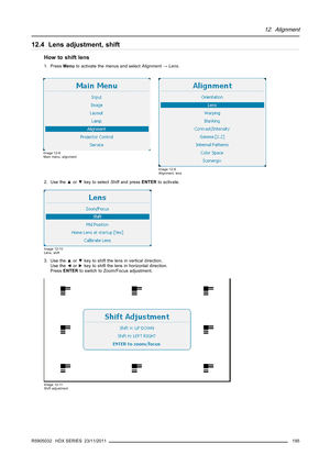 Page 19912. Alignment
12.4 Lens adjustment, shift
How to shift lens
1. PressMenuto activate the menus and selectAlignment→Lens.
Image 12-8
Main menu, alignment
Image 12-9
Alignment, lens
2. Use the▲or▼key to selectShiftand pressENTERto activate.
Image 12-10
Lens, shift
3. Use the▲or▼key to shift the lens in vertical direction.
Use the◄or►key to shift the lens in horizontal direction.
PressENTERto switch to Zoom/Focus adjustment.
Image 12-11
Shift adjustment
R5905032 HDX SERIES 23/11/2011195 