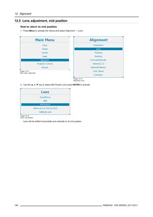 Page 20012. Alignment
12.5 Lens adjustment, mid position
Howtoreturntomidposition
1. PressMenuto activate the menus and selectAlignment→Lens.
Image 12-12
Main menu, alignment
Image 12-13
Alignment, lens
2. Use the▲or▼key to selectMid Positionand pressENTERto activate.
Image 12-14
Lens, mid position
Lens will be shifted horizontally and vertically to its mid position.
196
R5905032 HDX SERIES 23/11/2011 