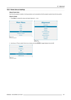 Page 20112. Alignment
12.6 Home lens at startup
About home lens
Each time the projector is started, a homing procedure can be executed so that the projector exactly knows the lens position.
How to home
1. PressMenuto activate the menus and selectAlignment→Lens.
Image 12-15
Main menu, alignment
Image 12-16
Alignment, lens
2. Use the▲or▼key to selectHome lens at startupand pressENTERto toggle between[on]and[off].
Image 12-17
Home lens at startup
R5905032 HDX SERIES 23/11/2011197 