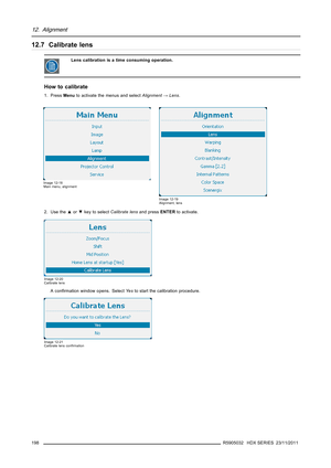 Page 20212. Alignment
12.7 Calibrate lens
Lens calibration is a time consuming operation.
How to calibrate
1. PressMenuto activate the menus and selectAlignment→Lens.
Image 12-18
Main menu, alignment
Image 12-19
Alignment, lens
2. Use the▲or▼key to selectCalibrate lensand pressENTERto activate.
Image 12-20
Calibrate lens
Aconﬁrmation window opens. SelectYe sto start the calibration procedure.
Image 12-21
Calibrate lens conﬁrmation
198R5905032 HDX SERIES 23/11/2011 