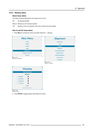 Page 20512. Alignment
12.8.2 Warping status
About warp status
The status of warping determines how warping can be done.
Off No warping possible.
Manual Warping can be manually adjusted.
File
Warping is done by uploading aﬁle which contains the warp settings.
How to set the warp status
1. PressMenuto activate the menus and selectAlignment→Warping.
Image 12-24
Main menu, alignment
Image 12-25
Alignment, warping
Image 12-26
Warping, status
2. PressENTERto toggle between[Off],[Manual]or[File].
R5905032 HDX SERIES...