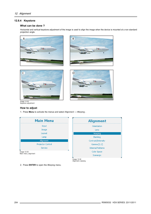 Page 20812. Alignment
12.8.4 Keystone
What can be done ?
Horizontal and vertical keystone adjustment of the image is used to align the image when the device is mounted at a non standard
projection angle.
Image 12-32
Keystone adjustment
How to adjust
1. PressMenuto activate the menus and selectAlignment→Warping.
Image 12-33
Main menu, alignment
Image 12-34
Alignment, warping
2. PressENTERto open theWarpingmenu.
204
R5905032 HDX SERIES 23/11/2011 