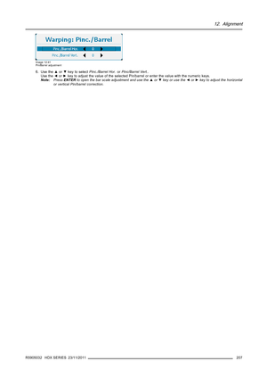 Page 21112. Alignment
Image 12-41
Pin/Barrel adjustment
6. Use the▲or▼key to selectPinc./Barrel Hor.orPinc/Barrel Vert..
Use the◄or►key to adjust the value of the selected Pin/barrel or enter the value with the numeric keys.
Note:PressENTERto open the bar scale adjustment and use the▲or▼key or use the◄or►key to adjust the horizontal
or vertical Pin/barrel correction.
R5905032 HDX SERIES 23/11/2011
207 