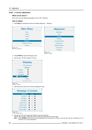 Page 21212. Alignment
12.8.6 4 corners adjustment
What can be done ?
Each corner can be adjusted separately in the X and Y direction.
How to adjust
1. PressMenuto activate the menus and selectAlignment→Warping.
Image 12-42
Main menu, alignment
Image 12-43
Alignment, warping
2. PressENTERto open theWarpingmenu.
3. Use the▲or▼key to select4 Corners.
Image 12-44
Warping, 4 corners
4. Use the►key to open the 4 corners adjustment menu.
Image 12-45
4 corner, warping menu
5. Use the▲or▼key to select the desired corner...