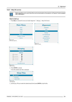 Page 21312. Alignment
12.8.7 Warpﬁle service
Before warpﬁles can be used, theseﬁles must be downloaded on the projector via Projector Toolset equipped
with a HDX plug in.
How to start up
1. PressMenuto activate the menus and selectAlignment→Warping→Warp File Service.
Image 12-46
Main menu, alignment
Image 12-47
Alignment, warping
Image 12-48
Warpﬁle service
2. PressENTERto activate.
A list with possible warpﬁles is displayed.
Image 12-49
List of warpﬁles
3. Use the▲or▼key to select the desired warpﬁle and...