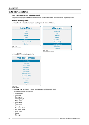 Page 21812. Alignment
12.12 Internal patterns
What can be done with these patterns?
The projector is equipped with different internal patterns which can be used for measurement and alignment purposes.
How to select a pattern
1. PressMenuto activate the menus and selectAlignment→Internal Patterns.
Image 12-60
Main menu, alignment
Image 12-61
Alignment, internal patterns
2. PressENTERto select the pattern list.
Image 12-62
OSD test patterns
3. Use the▲or▼key to select a pattern and pressENTERto display that...
