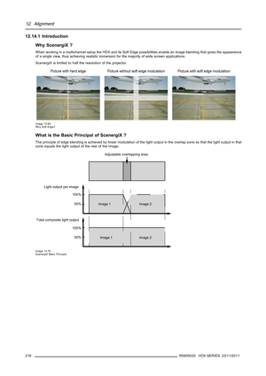 Page 22212. Alignment
12.14.1 Introduction
Why ScenergiX ?
When working in a multichannel setup the HDX and its Soft Edgepossibilities enable an image blending that gives the appearance
of a single view, thus achieving realistic immersion for the majority of wide screen applications.
ScenergiX is limited to half the resolution of the projector.
Image 12-69
Why Soft Edge?
What is the Basic Principal of ScenergiX ?
The principle of edge blending is achieved by linear modulation of thelight output in the overlap...