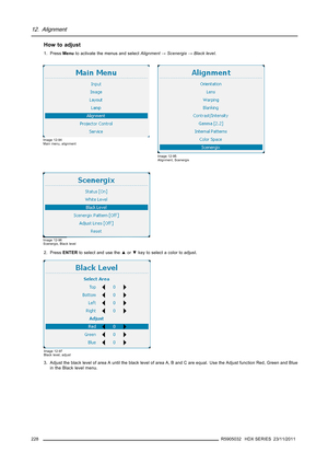 Page 23212. Alignment
How to adjust
1. PressMenuto activate the menus and selectAlignment→Scenergix→Black level.
Image 12-94
Main menu, alignment
Image 12-95
Alignment, Scenergix
Image 12-96
Scenergix, Black level
2. PressENTERto select and use the▲or▼key to select a color to adjust.
Image 12-97
Black level, adjust
3. Adjust the black level of area A until the black level of area A, B and C are equal. Use the Adjust function Red, Green and Blue
in the Black level menu.
228
R5905032 HDX SERIES 23/11/2011 