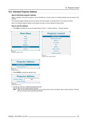 Page 23713. Projector Control
13.2 Individual Projector Address
About individual projector address
Before a projector, and only this projector, can be controlled via a remote control, an individual address must be entered in the
projector.
This individual projector address can then be used to control the projector via remote control or via a serial connection.
Next to an individual projector address, each projector has also a common address for group control.
How to set the address
1. PressMenuto activate the...
