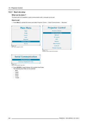 Page 24013. Projector Control
13.4.1 Baud rate setup
What can be done ?
The baud rate for to establish a serial communication with a computer can be set.
How to set
1. PressMenuto activate the menus and selectProjector Control→Serial Communication→Baudrate.
Image 13-9
Main menu, projector control
Image 13-10
Projector control, serial communication
Image 13-11
Serial communication, baud rate
2. PressENTERto toggle between the available baud rates.
The following baud rates can be selected:
- 9600
- 19200
- 38400
-...