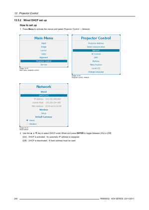 Page 24413. Projector Control
13.5.2 Wired DHCP set up
How to set up
1. PressMenuto activate the menus and selectProjector Control→Network.
Image 13-15
Main menu, projector control
Image 13-16
Projector control, network
Image 13-17
Wired DHCP
2. Use the▲or▼key to selectDHCPunder Wired and pressENTERto toggle between[On]or[Off].
[On] : DHCP is activated. An automatic IP address is assigned.
[Off] : DHCP is deactivated. Aﬁxed address must be used.
240
R5905032 HDX SERIES 23/11/2011 