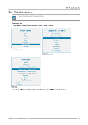 Page 24713. Projector Control
13.5.4 Wired subnet mask set up
Subnet for Wired and Wiﬁmust be different !
How to set up
1. PressMenuto activate the menus and selectProjector Control→Network.
Image 13-22
Main menu, projector control
Image 13-23
Projector control, network
Image 13-24
Subnet mask
2. Use the▲or▼key to selectSubnet MaskunderWiredand pressENTERto activate the input box.
R5905032 HDX SERIES 23/11/2011
243 