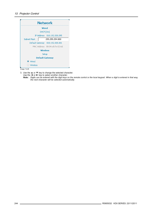 Page 24813. Projector Control
Image 13-25
3. Use the▲or▼key to change the selected character.
Use the◄or►key to select another character.
Note:Digits can be entered with the digit keys on the remote control or the local keypad. When a digit is entered in that way,
the next character will be selected automatically.
244
R5905032 HDX SERIES 23/11/2011 