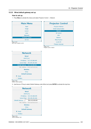 Page 24913. Projector Control
13.5.5 Wired default gateway set up
How to set up
1. PressMenuto activate the menus and selectProjector Control→Network.
Image 13-26
Main menu, projector control
Image 13-27
Projector control, network
Image 13-28
Network, default gateway
2. Use the▲or▼key to selectDefault GatewayunderWiredand pressENTERto activate the input box.
Image 13-29
Default Gateway, input
R5905032 HDX SERIES 23/11/2011245 