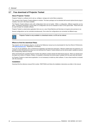 Page 262. General
2.7 Free download of Projector Toolset
About Projector Toolset
Projector Toolset is a software tool to set up, conﬁgure, manage and control Barco projectors.
The concept of this Projector Toolset software is modular. The basic package can be extended with several optional device plug-in
modules, now and in the future available.
The Projector Toolset software works with conﬁgurations that can be loaded. Within a conﬁguration, different snapshots can be
taken. A snapshot represents a current...