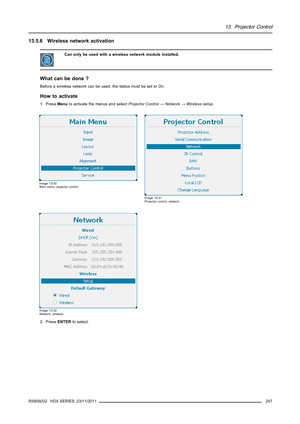 Page 25113. Projector Control
13.5.6 Wireless network activation
Can only be used with a wireless network module installed.
What can be done ?
Before a wireless network can be used, the status must be set to On.
How to activate
1. PressMenuto activate the menus and selectProjector Control→Network→Wireless setup.
Image 13-30
Main menu, projector control
Image 13-31
Projector control, network
Image 13-32
Network, wireless
2. PressENTERto select.
R5905032 HDX SERIES 23/11/2011
247 