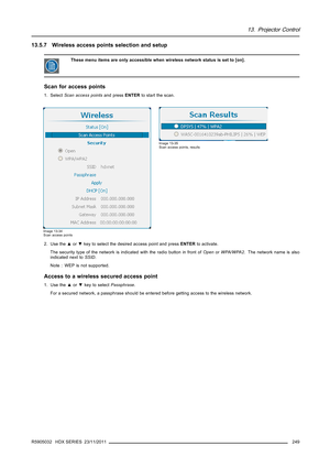 Page 25313. Projector Control
13.5.7 Wireless access points selection and setup
These menu items are only accessible when wireless network status is set to [on].
Scan for access points
1. SelectScan access pointsand pressENTERto start the scan.
Image 13-34
Scan access points
Image 13-35
Scan access points, results
2. Use the▲or▼key to select the desired access point and pressENTERto activate.
The security type of the network is indicated with the radio button in front ofOpenorWPA/WPA2. The network name is also...