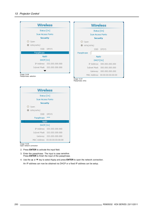 Page 25413. Projector Control
Image 13-36
Passprhrase, selection
Image 13-37
Passphrase, entry
Image 13-38
Open network connection
2. PressENTERto activate the inputﬁeld.
3. Enter the passphrase. The input is casesensitive.
PressENTERtoﬁnish the input of the passphrase.
4. Use the▲or▼key to select Apply and pressENTERto open the network connection.
An IP address can now be obtained via DHCP or aﬁxed IP address can be setup.
250
R5905032 HDX SERIES 23/11/2011 