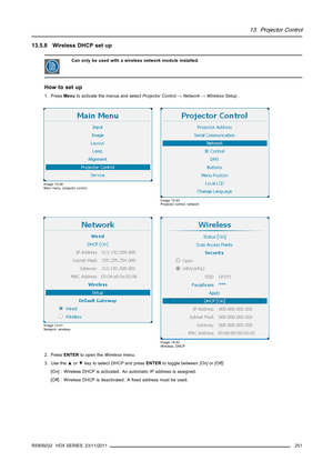 Page 25513. Projector Control
13.5.8 Wireless DHCP set up
Can only be used with a wireless network module installed.
How to set up
1. PressMenuto activate the menus and selectProjector Control→Network→Wireless Setup.
Image 13-39
Main menu, projector control
Image 13-40
Projector control, network
Image 13-41
Network, wireless
Image 13-42
Wireless, DHCP
2. PressENTERto open theWirelessmenu.
3. Use the▲or▼key to selectDHCPand pressENTERto toggle between[On]or[Off].
[On] : Wireless DHCP is activated. An automatic IP...