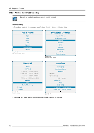 Page 25613. Projector Control
13.5.9 Wirelessﬁxed IP address set up
Can only be used with a wireless network module installed.
How to set up
1. PressMenuto activate the menus and selectProjector Control→Network→Wireless Setup.
Image 13-43
Main menu, projector control
Image 13-44
Projector control, network
Image 13-45
Network, wireless
Image 13-46
Network, wireless
2. Use the▲or▼key to selectIP Addressand pressENTERto activate the input box.
252
R5905032 HDX SERIES 23/11/2011 